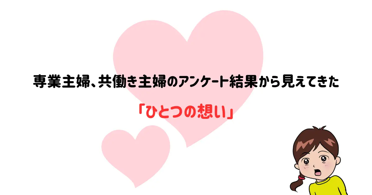 今回100人の方に行ったアンケートから見えてきたのは、主婦の「想い」でした。


さまざまな生き方がある中で、「専業主婦」「共働き主婦」と分類して比べることに何の意味もないことも改めて分かりました。

状況がどうであれ、自分たちの想いが満たされているのか、バランスよく身体と心の均衡が保たれているのか、それが重要なんですよね。

生活的にはギリギリで贅沢ができない毎日でも、大切な子ども、仲の良い夫がいることで満たされた気持ちで暮らしている方も多かったのです。


さてこのように今回の100人の方はそれぞれが様々な環境と状況におかれている方たちでしたが、全ての方に共通して見えてきた一つのことがありました。


それは「子どもたちへの想い」です。


これは本当に、100人全員のアンケートから感じ取ることができました。

嘘ではなく、アンケートを読みながら涙が出てしまったこともありました。

「子どもには好きなことをやらせてあげたい」
「子どもには不自由のない生活をさせてあげたい」
「子どもの将来のために頑張って働いている」

皆さん悩みつつ、葛藤しつつ、旦那さんに不満をもらしつつも、子どもには輝く希望を見つけています。

皆大げさでなく、子どもに「生きていく理由」を見出しているように思いました。

常に大切に大切に想っている気持ちが痛いほど伝わってきて、私は1人で勝手に共感してしまって泣いてしまったという訳です。











